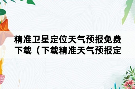 精准卫星定位天气预报免费下载（下载精准天气预报定位天气预报）