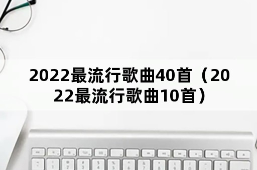 2022最流行歌曲40首（2022最流行歌曲10首）