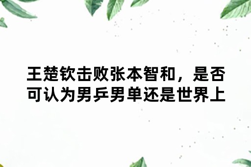 王楚钦击败张本智和，是否可认为男乒男单还是世界上最厉害的？