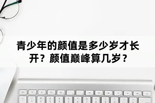 青少年的颜值是多少岁才长开？颜值巅峰算几岁？