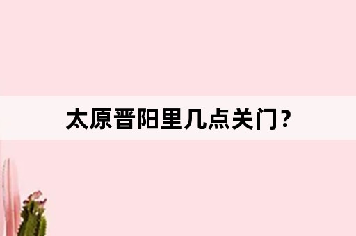 太原晋阳里几点关门？