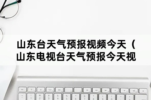 山东台天气预报视频今天（山东电视台天气预报今天视频直播）