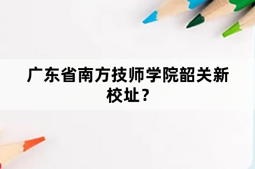 广东省南方技师学院韶关新校址？