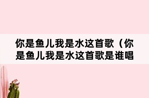 你是鱼儿我是水这首歌（你是鱼儿我是水这首歌是谁唱的）