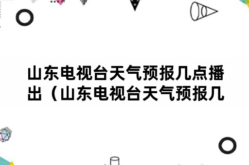 山东电视台天气预报几点播出（山东电视台天气预报几点播出节目）