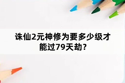 诛仙2元神修为要多少级才能过79天劫？