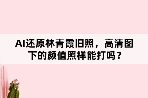 AI还原林青霞旧照，高清图下的颜值照样能打吗？