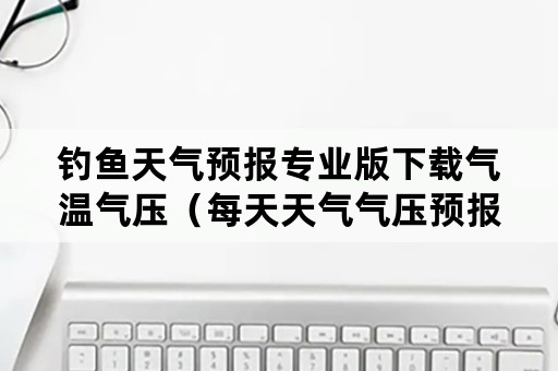 钓鱼天气预报专业版下载气温气压（每天天气气压预报钓鱼下载）