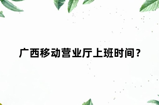 广西移动营业厅上班时间？