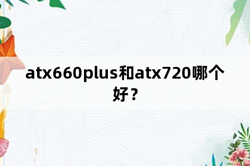 atx660plus和atx720哪个好？