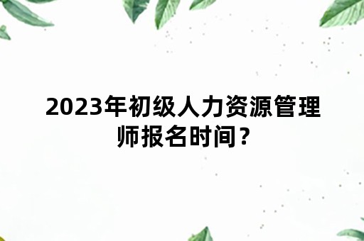 2023年初级人力资源管理师报名时间？