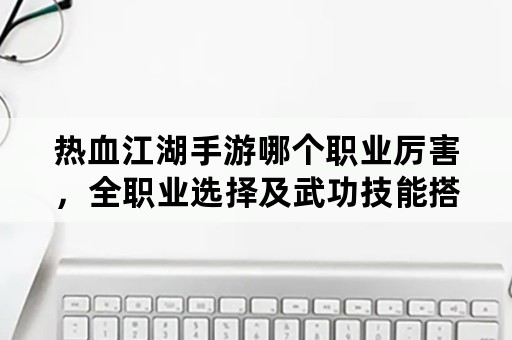 热血江湖手游哪个职业厉害，全职业选择及武功技能搭配？