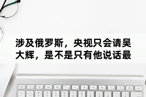 涉及俄罗斯，央视只会请吴大辉，是不是只有他说话最权威？