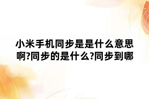 小米手机同步是是什么意思啊?同步的是什么?同步到哪里去了？