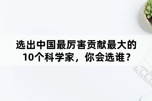 选出中国最厉害贡献最大的10个科学家，你会选谁？