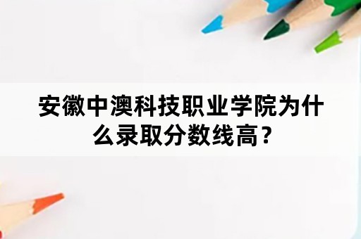 安徽中澳科技职业学院为什么录取分数线高？