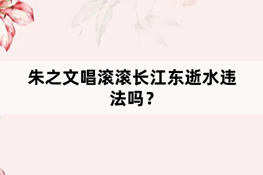 朱之文唱滚滚长江东逝水违法吗？