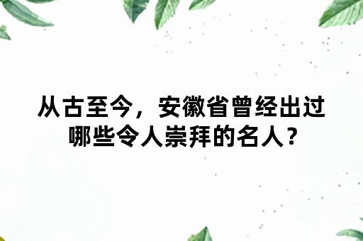 从古至今，安徽省曾经出过哪些令人崇拜的名人？