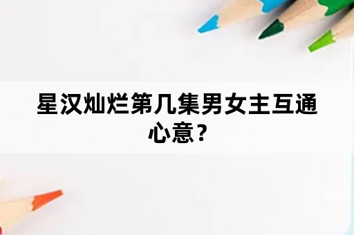 星汉灿烂第几集男女主互通心意？