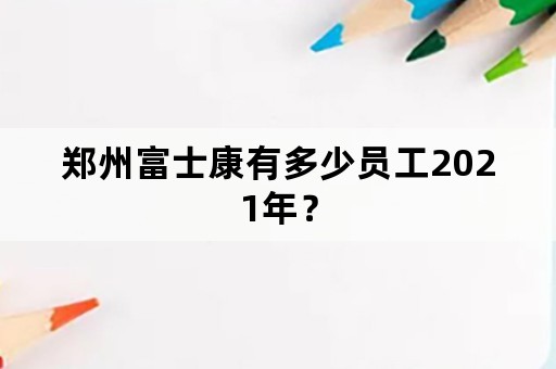 郑州富士康有多少员工2021年？