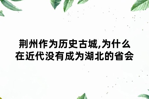 荆州作为历史古城,为什么在近代没有成为湖北的省会城市,而是武汉取而代之?武汉是如何崛起的？