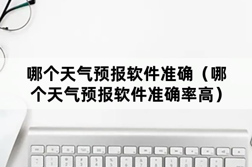 哪个天气预报软件准确（哪个天气预报软件准确率高）