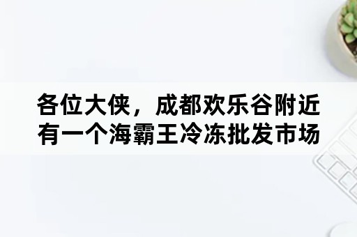 各位大侠，成都欢乐谷附近有一个海霸王冷冻批发市场，是成都最大的，求具体位置，谢谢？