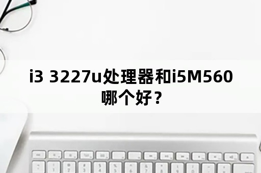 i3 3227u处理器和i5M560哪个好？