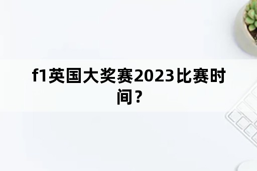 f1英国大奖赛2023比赛时间？