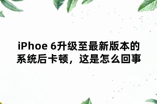 iPhoe 6升级至最新版本的系统后卡顿，这是怎么回事？该怎么办？