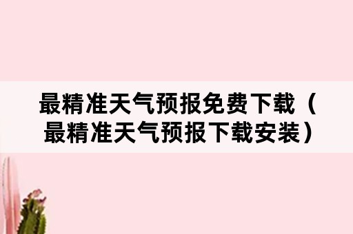 最精准天气预报免费下载（最精准天气预报下载安装）