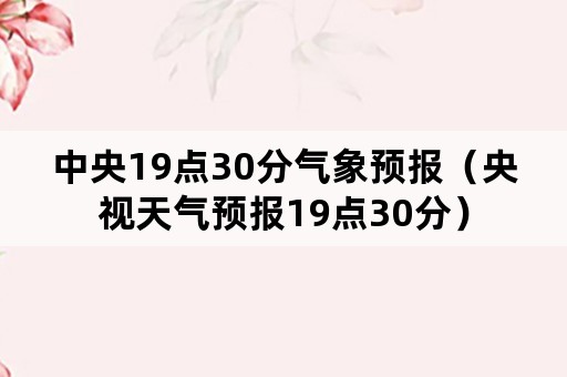 中央19点30分气象预报（央视天气预报19点30分）