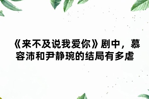 《来不及说我爱你》剧中，慕容沛和尹静琬的结局有多虐，为什么有人说看过原著的人才会懂？