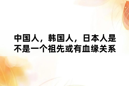 中国人，韩国人，日本人是不是一个祖先或有血缘关系？