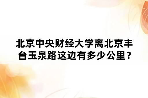 北京中央财经大学离北京丰台玉泉路这边有多少公里？