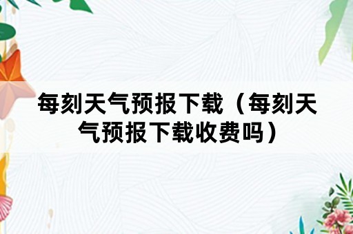 每刻天气预报下载（每刻天气预报下载收费吗）