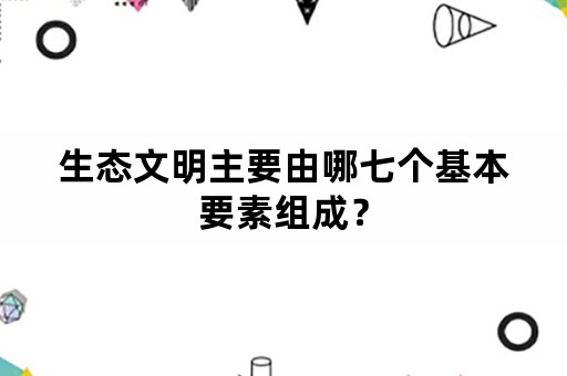 生态文明主要由哪七个基本要素组成？