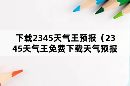 下载2345天气王预报（2345天气王免费下载天气预报30天）