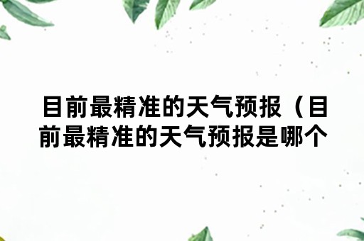 目前最精准的天气预报（目前最精准的天气预报是哪个）