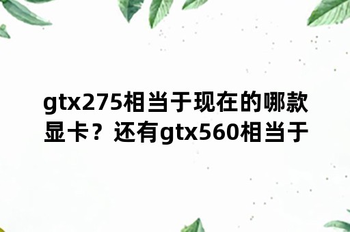 gtx275相当于现在的哪款显卡？还有gtx560相当于哪款卡？