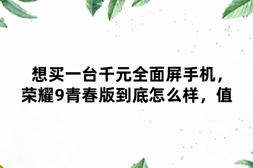 想买一台千元全面屏手机，荣耀9青春版到底怎么样，值得入手吗？