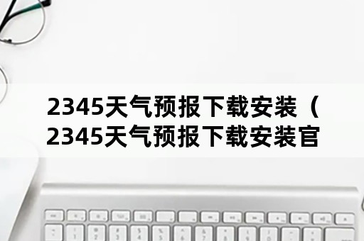 2345天气预报下载安装（2345天气预报下载安装官网）