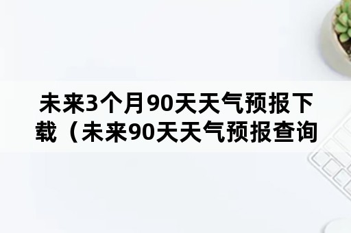 未来3个月90天天气预报下载（未来90天天气预报查询山东）