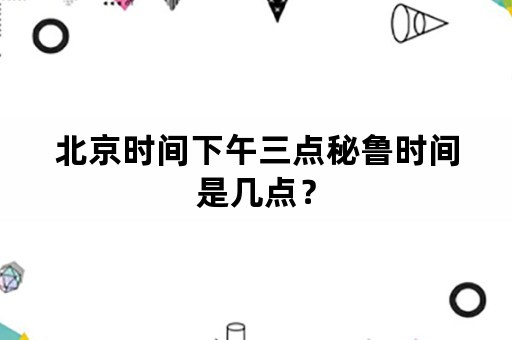 北京时间下午三点秘鲁时间是几点？