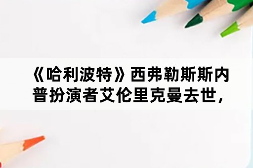 《哈利波特》西弗勒斯斯内普扮演者艾伦里克曼去世，你有什么想对他说的呢？