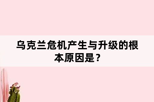 乌克兰危机产生与升级的根本原因是？