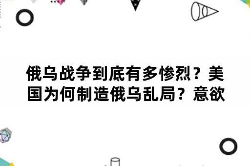 俄乌战争到底有多惨烈？美国为何制造俄乌乱局？意欲何为？