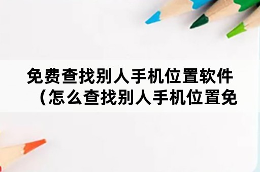 免费查找别人手机位置软件（怎么查找别人手机位置免费软件）