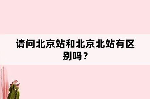 请问北京站和北京北站有区别吗？