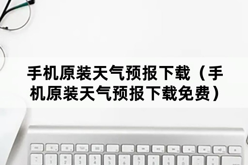 手机原装天气预报下载（手机原装天气预报下载免费）